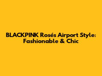 BLACKPINK Rosé's Airport Style: Fashionable & Chic