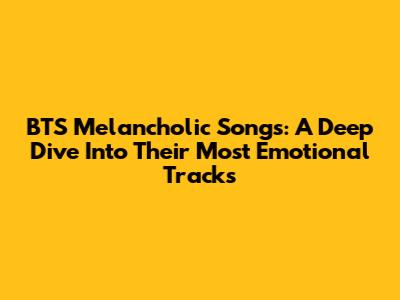 BTS Melancholic Songs: A Deep Dive Into Their Most Emotional Tracks