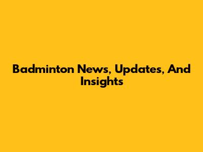 Badminton News, Updates, And Insights