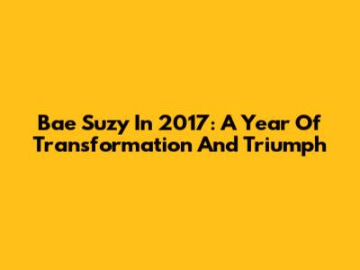 Bae Suzy In 2017: A Year Of Transformation And Triumph