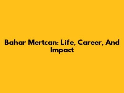 Bahar Mertcan: Life, Career, And Impact