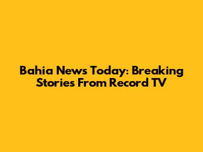 Bahia News Today: Breaking Stories From Record TV