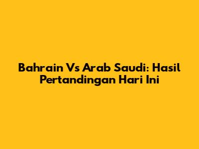 Bahrain Vs Arab Saudi: Hasil Pertandingan Hari Ini