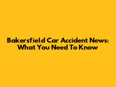 Bakersfield Car Accident News: What You Need To Know