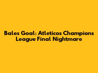 Bale's Goal: Atletico's Champions League Final Nightmare