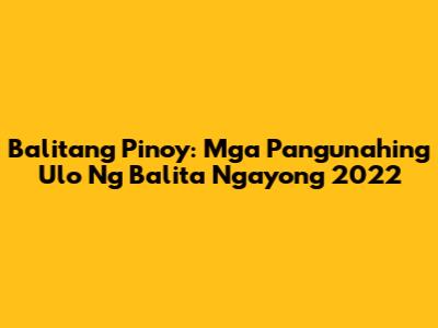 Balitang Pinoy: Mga Pangunahing Ulo Ng Balita Ngayong 2022