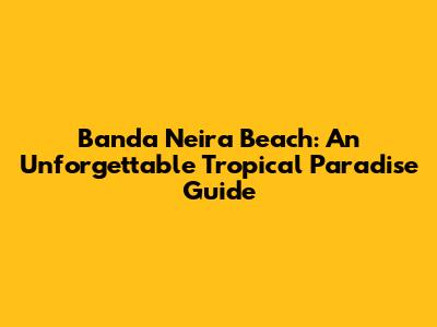 Banda Neira Beach: An Unforgettable Tropical Paradise Guide