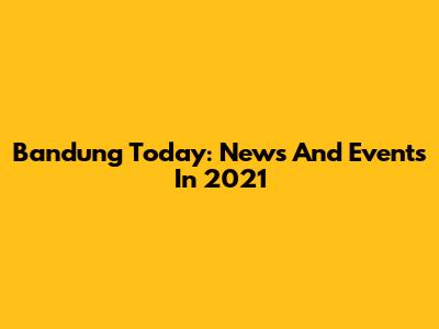 Bandung Today: News And Events In 2021