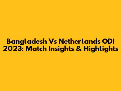Bangladesh Vs Netherlands ODI 2023: Match Insights & Highlights