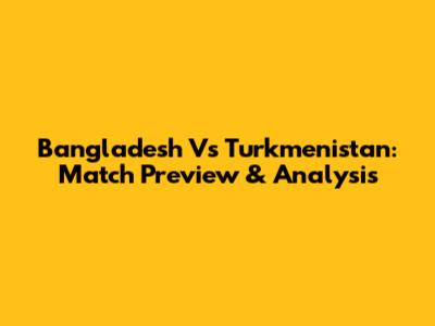 Bangladesh Vs Turkmenistan: Match Preview & Analysis
