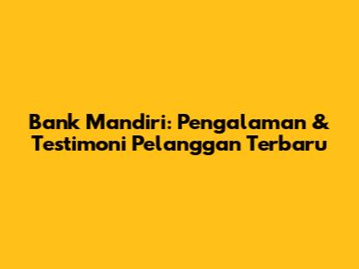 Bank Mandiri: Pengalaman & Testimoni Pelanggan Terbaru