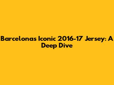 Barcelona's Iconic 2016-17 Jersey: A Deep Dive