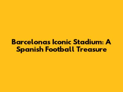 Barcelona's Iconic Stadium: A Spanish Football Treasure