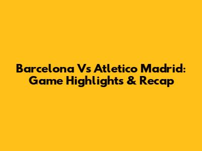 Barcelona Vs Atletico Madrid: Game Highlights & Recap