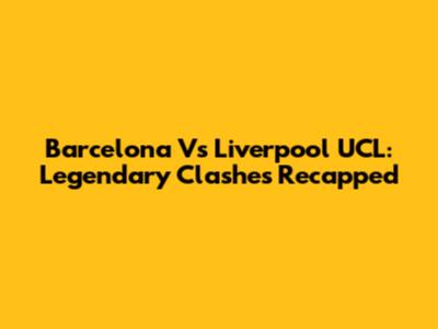 Barcelona Vs Liverpool UCL: Legendary Clashes Recapped