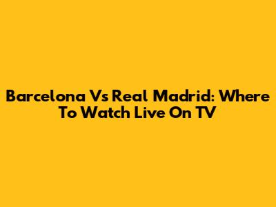 Barcelona Vs Real Madrid: Where To Watch Live On TV