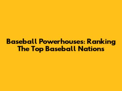 Baseball Powerhouses: Ranking The Top Baseball Nations