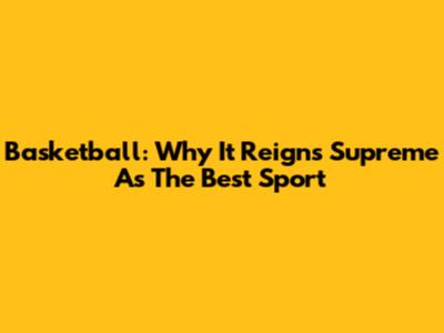 Basketball: Why It Reigns Supreme As The Best Sport