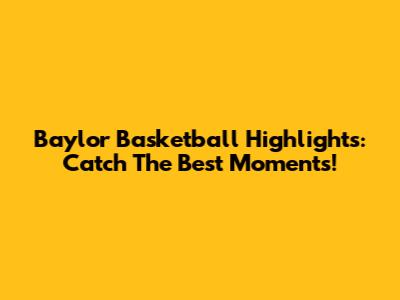 Baylor Basketball Highlights: Catch The Best Moments!