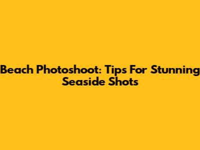 Beach Photoshoot: Tips For Stunning Seaside Shots
