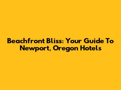 Beachfront Bliss: Your Guide To Newport, Oregon Hotels
