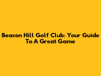 Beacon Hill Golf Club: Your Guide To A Great Game