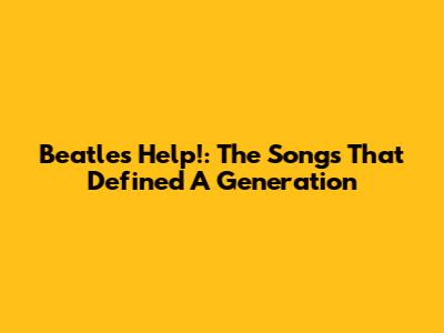 Beatles' 'Help!': The Songs That Defined A Generation