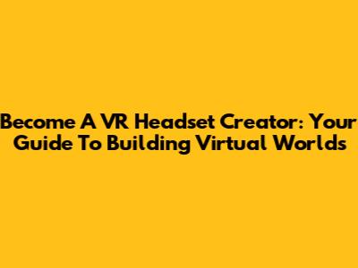 Become A VR Headset Creator: Your Guide To Building Virtual Worlds