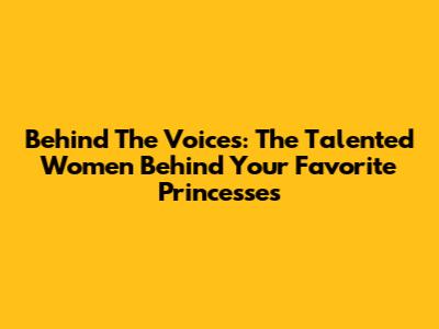 Behind The Voices: The Talented Women Behind Your Favorite Princesses