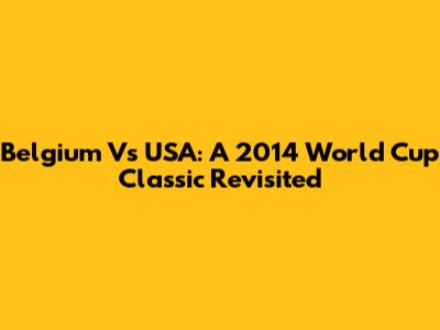 Belgium Vs USA: A 2014 World Cup Classic Revisited