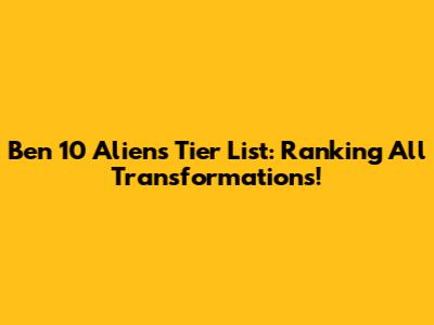 Ben 10 Aliens Tier List: Ranking All Transformations!