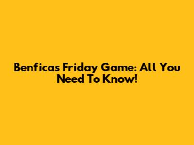 Benfica's Friday Game: All You Need To Know!