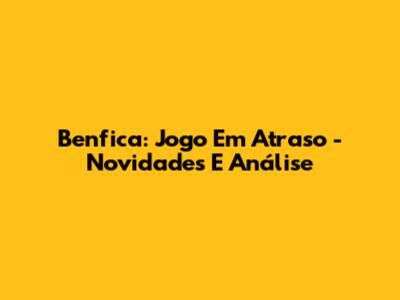 Benfica: Jogo Em Atraso - Novidades E Análise
