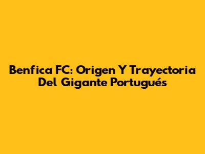 Benfica FC: Origen Y Trayectoria Del Gigante Portugués