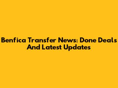 Benfica Transfer News: Done Deals And Latest Updates