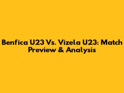 Benfica U23 Vs. Vizela U23: Match Preview & Analysis