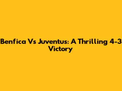 Benfica Vs Juventus: A Thrilling 4-3 Victory