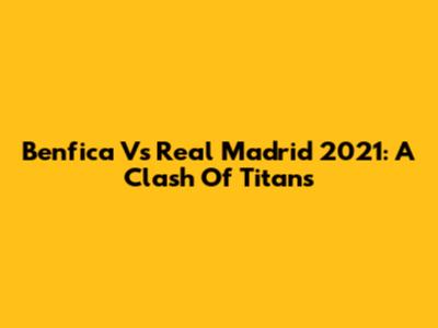 Benfica Vs Real Madrid 2021: A Clash Of Titans