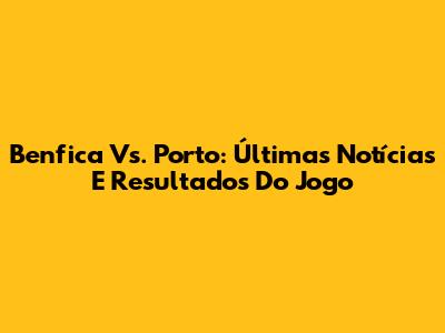 Benfica Vs. Porto: Últimas Notícias E Resultados Do Jogo