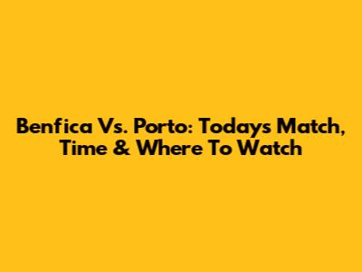 Benfica Vs. Porto: Today's Match, Time & Where To Watch