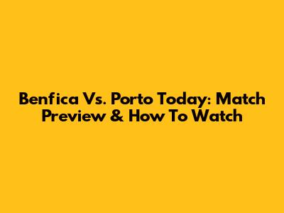 Benfica Vs. Porto Today: Match Preview & How To Watch