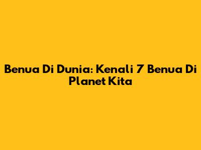 Benua Di Dunia: Kenali 7 Benua Di Planet Kita