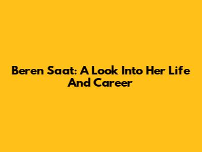 Beren Saat: A Look Into Her Life And Career
