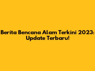 Berita Bencana Alam Terkini 2023: Update Terbaru!