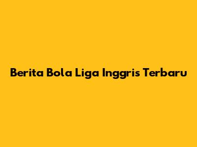 Berita Bola Liga Inggris Terbaru