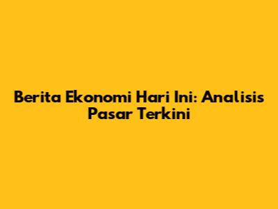 Berita Ekonomi Hari Ini: Analisis Pasar Terkini