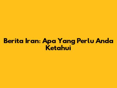 Berita Iran: Apa Yang Perlu Anda Ketahui
