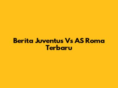 Berita Juventus Vs AS Roma Terbaru