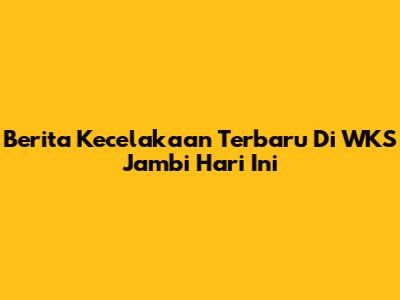 Berita Kecelakaan Terbaru Di WKS Jambi Hari Ini