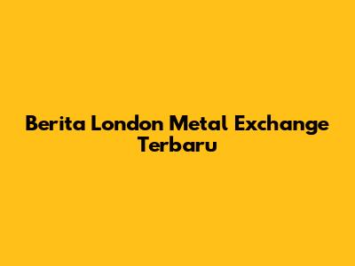 Berita London Metal Exchange Terbaru